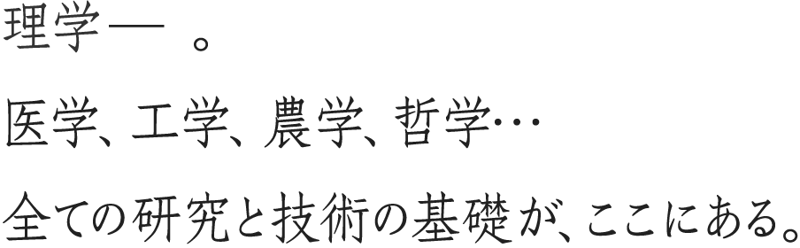 理学―。医学、工学、農学、哲学...すべての研究と技術の基礎が、ここにある。